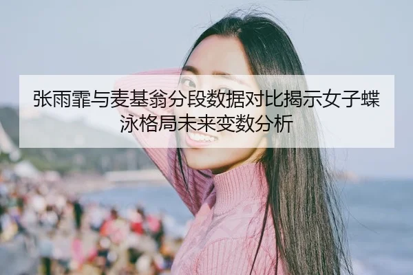张雨霏与麦基翁分段数据对比揭示女子蝶泳格局未来变数分析